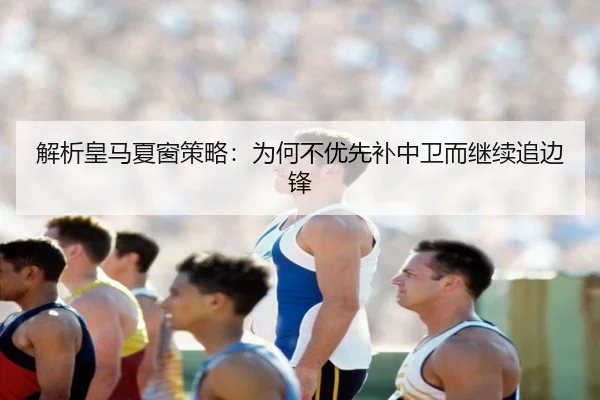 解析皇马夏窗策略：为何不优先补中卫而继续追边锋